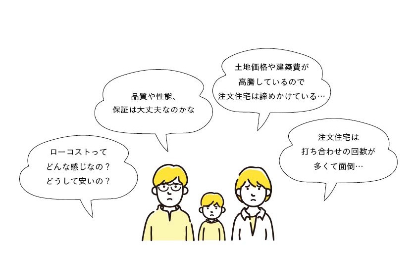 ローコストってどんな感じなの？どうして安いの？品質や性能、保証は大丈夫なのかな。土地価格や建築費が高騰しているので注文住宅は諦めかけている…。注文住宅は打ち合わせの回数が多くて面倒…。